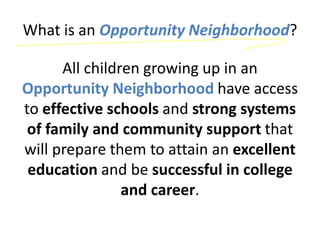 What is an Opportunity Neighborhood?

      All children growing up in an
Opportunity Neighborhood have access
to effective schools and strong systems
 of family and community support that
will prepare them to attain an excellent
 education and be successful in college
                and career.
 