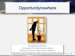 Opportunitynowhere




                      SpeakStrong Webinar:
             Introducing The Kata Success-Quest:
          “Making the world a safer place to iterate in”
(Be sure toRose, Chief Iterativethe notes next to comments below.)with credit. 1
Meryl Runion
             click through Officer SpeakStrong Method. Please share freely
 