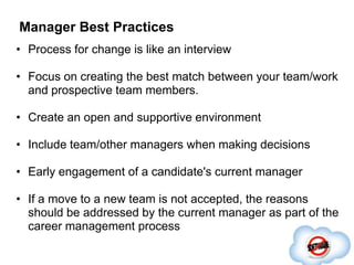 Manager Best Practices
• Process for change is like an interview

• Focus on creating the best match between your team/work
  and prospective team members.

• Create an open and supportive environment

• Include team/other managers when making decisions

• Early engagement of a candidate's current manager

• If a move to a new team is not accepted, the reasons
  should be addressed by the current manager as part of the
  career management process
 