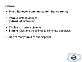Values
• Trust, honesty, communication, transparency

• People instead of rules
• Individual motivation

• Choice to make a change
• Simple rules and guidelines to eliminate obstacles

• One of many tools at our disposal
 