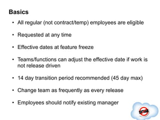 Basics
 • All regular (not contract/temp) employees are eligible

 • Requested at any time

 • Effective dates at feature freeze

 • Teams/functions can adjust the effective date if work is
   not release driven

 • 14 day transition period recommended (45 day max)

 • Change team as frequently as every release

 • Employees should notify existing manager
 