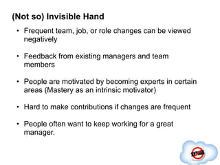 (Not so) Invisible Hand
 • Frequent team, job, or role changes can be viewed
   negatively

 • Feedback from existing managers and team
   members

 • People are motivated by becoming experts in certain
   areas (Mastery as an intrinsic motivator)

 • Hard to make contributions if changes are frequent

 • People often want to keep working for a great
   manager.
 