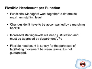 Flexible Headcount per Function
 • Functional Managers work together to determine
   maximum staffing level

 • Changes don't have to be accompanied by a matching
   backfill

 • Increased staffing levels will need justification and
   must be approved by department VPs

 • Flexible headcount is strictly for the purposes of
   facilitating movement between teams. It's not
   guaranteed.
 