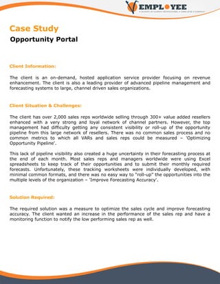Case Study
Opportunity Portal



Client Information:

The client is an on-demand, hosted application service provider focusing on revenue
enhancement. The client is also a leading provider of advanced pipeline management and
forecasting systems to large, channel driven sales organizations.



Client Situation & Challenges:

The client has over 2,000 sales reps worldwide selling through 300+ value added resellers
enhanced with a very strong and loyal network of channel partners. However, the top
management had difficulty getting any consistent visibility or roll-up of the opportunity
pipeline from this large network of resellers. There was no common sales process and no
common metrics to which all VARs and sales reps could be measured – 'Optimizing
Opportunity Pipeline'.

This lack of pipeline visibility also created a huge uncertainty in their forecasting process at
the end of each month. Most sales reps and managers worldwide were using Excel
spreadsheets to keep track of their opportunities and to submit their monthly required
forecasts. Unfortunately, these tracking worksheets were individually developed, with
minimal common formats, and there was no easy way to “roll-up” the opportunities into the
multiple levels of the organization – 'Improve Forecasting Accuracy'.



Solution Required:

The required solution was a measure to optimize the sales cycle and improve forecasting
accuracy. The client wanted an increase in the performance of the sales rep and have a
monitoring function to notify the low performing sales rep as well.
 