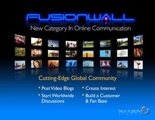 New Category In Online Communication




  Cutting-Edge Global Community
  • Post Video Blogs   • Create Interest
  • Start Worldwide    • Build a Customer
   Discussions          & Fan Base
 
