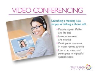 VIDEO CONFERENCING
         Launching a meeting is as
         simple as making a phone call.
             • People appear lifelike
               and life-size
             • In-room controls
               are intuitive
             • Participants can meet
               in many rooms at once
             • Users can meet and
               participate in impactful
               special events
 