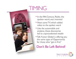 TIMING
  • In the 19th Century, Radio, the
     spoken word, was invented
  • Next came tV, which added
     video to the spoken word
  • Like the automobile and
     airplane, these discoveries
     led to unprecedented wealth
  • Talk Fusion Global is offering you
    the same type of Opportunity
    for those who “get in first”

   Don’t Be Left Behind!
 