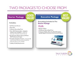 TWO PACKAGES TO CHOOSE fROM

Starter Package
                                          GOOD           Executive Package
                                                                                                           BEST
                                          VALUE!                                                          VALUE!
                                                    Everything Included In The
 Includes:                                          Starter Package
 • 24/7 Account Access                              PLUS:
 • One User
                                                    • Up To 5 Users
 • 5-Minute Recording Time
                                                    • 10-Minute Recording Time
 • Over 400 Professionally – designed,
  ready-to-use templates – perfect for              • 1 Custom Made, One-of-a-Kind Template
  every type of business and personal use
                                                     Specially designed to showcase and promote your business
 • An Extensive Photo Library Of Over
  300 Professional Images
 • Template Snapshot Feature – Automatically
  create instantly impressive, eye-catching Video
  Emails that open on your template
 • Ability To Add Attachments
 