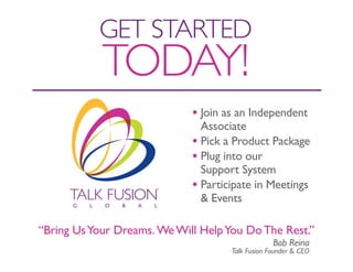 GET STARTEd
            TOdAY!
                             • Join as an Independent
                               Associate
                             • Pick a Product Package
                             • Plug into our
                               Support System
                             • Participate in Meetings
                               & Events

“Bring Us Your Dreams. We Will Help You Do The Rest.”
                                                  Bob Reina
                                     Talk Fusion Founder & CEO
 