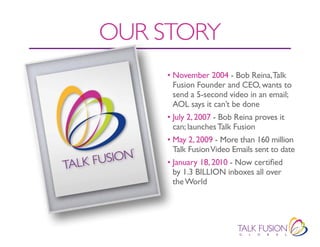 OUR STORY
     • November 2004 - Bob Reina, Talk
       Fusion Founder and CEO, wants to
       send a 5-second video in an email;
       AOL says it can’t be done
     • July 2, 2007 - Bob Reina proves it
       can; launches Talk Fusion
     • May 2, 2009 - More than 160 million
       Talk Fusion Video Emails sent to date
     • January 18, 2010 - Now certified
       by 1.3 BILLION inboxes all over
       the World
 