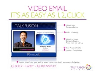 VIDEO EMAIL
IT’S AS EASY AS 1, 2, CLICK
                                                               1   Upload your
                                                                   Company Banner

                                                               2   Select a Greeting


                                                               3   Upload an Image,
                                                                   Company Logo or
                                                                   Photo from our Library

                                                               4   Your Personal Profile
                                                               5   Upload a Custom Link




    6   Upload video from your web or video camera, or simply a pre-recorded video

QUICKLY • EASILY • INEXPENSIVELY
 
