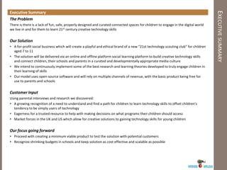 Executive Summary




                                                                                                                                     EXECUTIVE SUMMARY
The Problem
There is there is a lack of fun, safe, properly designed and curated connected spaces for children to engage in the digital world
we live in and for them to learn 21st century creative technology skills


Our Solution
• A for-profit social business which will create a playful and ethical brand of a new “21st technology scouting club” for children
  aged 7 to 11
• The solution will be delivered via an online and offline platform social learning platform to build creative technology skills
  and connect children, their schools and parents in a curated and developmentally appropriate media culture
• We intend to continuously implement some of the best research and learning theories developed to truly engage children in
  their learning of skills
• Our model uses open-source software and will rely on multiple channels of revenue, with the basic product being free for
  use to parents and schools


Customer Input
Using parental interviews and research we discovered:
• A growing recognition of a need to understand and find a path for children to learn technology skills to offset children's
  tendency to be simply users of technology
• Eagerness for a trusted resource to help with making decisions on what programs their children should access
• Market forces in the UK and US which allow for creative solutions to gaining technology skills for young children


Our focus going forward
• Proceed with creating a minimum viable product to test the solution with potential customers
• Recognize shrinking budgets in schools and keep solution as cost effective and scalable as possible
 