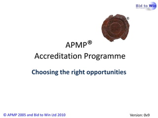 APMP®
                 Accreditation Programme
               Choosing the right opportunities




© APMP 2005 and Bid to Win Ltd 2010               Version: 0v9
 