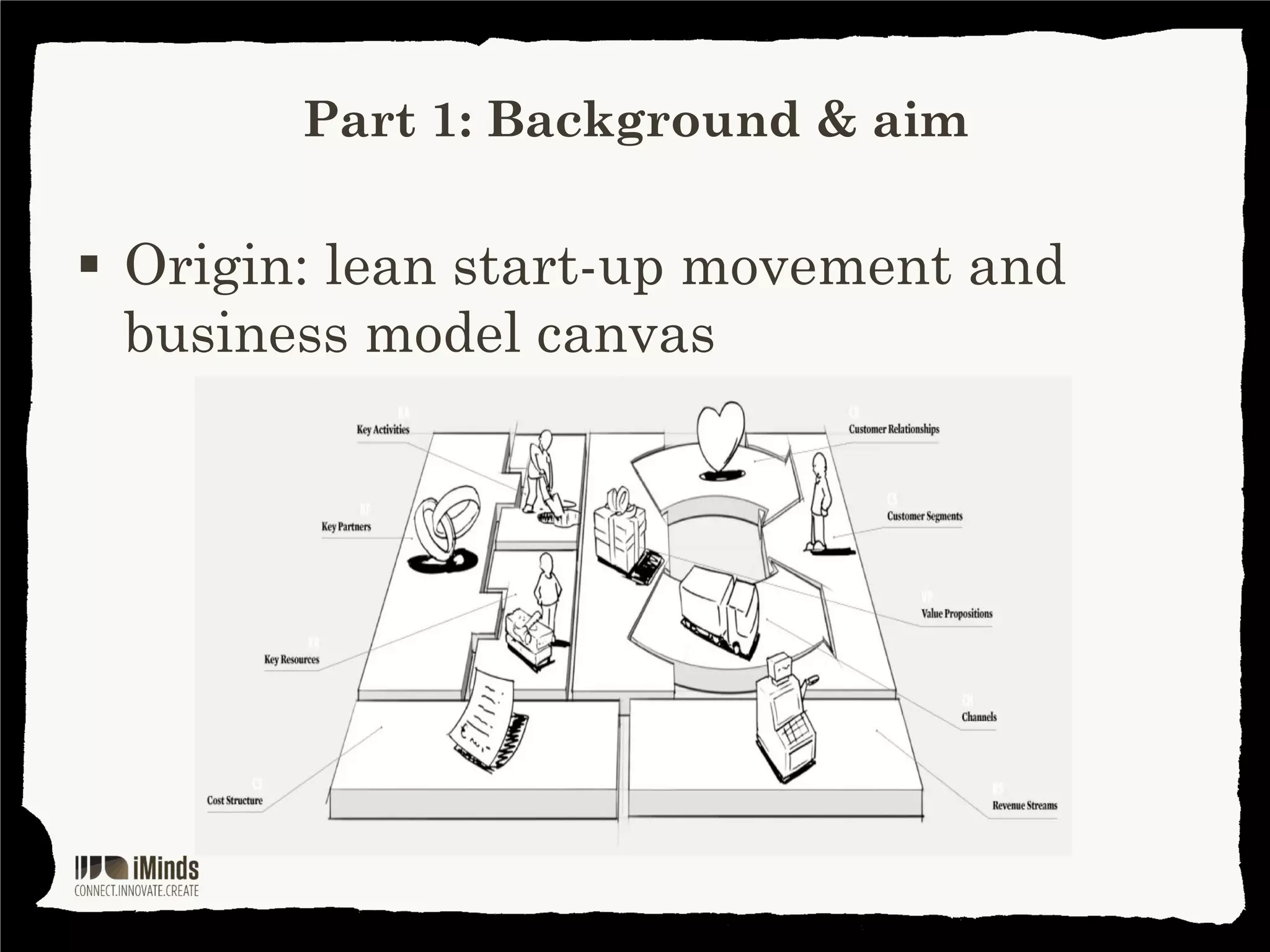 Part 1: Background & aim

Value proposition
designer canvas
Goal 1
Getting to know your
customer (even) better

Goal 2
Developing products
& services that have
a much better fit with
the jobs and problems
of these customers
Instead of pushing
a technology, product
or service that your
customers don’t use

 