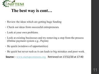 The best way is cont…
• Review the ideas which are getting huge funding
• Check out ideas from successful entrepreneurs
• Look at your own problems
• Look at existing businesses and try removing a step from the process
(Online payment system e.g., Paytm)
• Be quick (windows of opportunities)
• Be quick but never rush as it can leads to big mistakes and poor work.
Source: - www.startupcommons.org Retrieved on 17/12/20 at 17:40
11
 