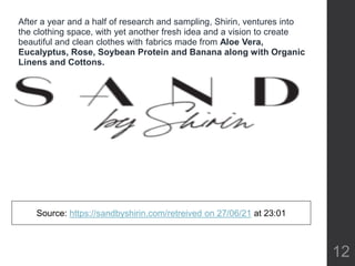 12
After a year and a half of research and sampling, Shirin, ventures into
the clothing space, with yet another fresh idea and a vision to create
beautiful and clean clothes with fabrics made from Aloe Vera,
Eucalyptus, Rose, Soybean Protein and Banana along with Organic
Linens and Cottons.
Source: https://sandbyshirin.com/retreived on 27/06/21 at 23:01
 
