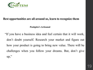 Best opportunities are all around us, learn to recognize them
Pushpita’s Artisanal
“If you have a business idea and feel certain that it will work,
don’t doubt yourself. Research your market and figure out
how your product is going to bring new value. There will be
challenges when you follow your dreams. But, don’t give
up,”
19
 