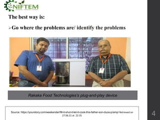 The best way is:
Go where the problems are/ identify the problems
4
Source: https://yourstory.com/weekender/fill-it-shut-it-let-it-cook-this-father-son-duos-p/amp/ Retrieved on
27.06.21 at 22:35
Rakaka Food Technologies’s plug-and-play device
 