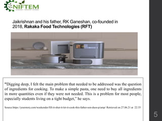 Jaikrishnan and his father, RK Ganeshan, co-founded in
2018, Rakaka Food Technologies (RFT)
5
“Digging deep, I felt the main problem that needed to be addressed was the question
of ingredients for cooking. To make a simple pasta, one need to buy all ingredients
in more quantities even if they were not needed. This is a problem for most people,
especially students living on a tight budget,” he says.
Source:https://yourstory.com/weekender/fill-it-shut-it-let-it-cook-this-father-son-duos-p/amp/ Retrieved on 27.06.21 at 22:35
 