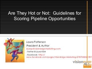 Are They Hot or Not: Guidelines for
Scoring Pipeline Opportunities
Laura Patterson
President & Author
laurap@visionedgemarketing.com
-Twitter:@LauraVEM
-Facebook: http://
www.facebook.com/pages/VisionEdge-Marketing/27870383215975
 