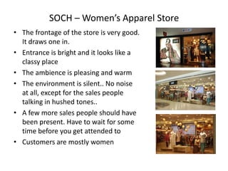 SOCH – Women’s Apparel Store
• The frontage of the store is very good.
  It draws one in.
• Entrance is bright and it looks like a
  classy place
• The ambience is pleasing and warm
• The environment is silent.. No noise
  at all, except for the sales people
  talking in hushed tones..
• A few more sales people should have
  been present. Have to wait for some
  time before you get attended to
• Customers are mostly women
 