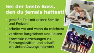 Sei der beste Boss,
den du jemals hattest!
• genieße Zeit mit deiner Familie
und Freizeit
• arbeite wo und wann du möchtest
• verdiene Bargeldboni und Reisen
• Entwickle Beziehungen zu
Führungskräften und schaffe
ein Unterstützungsnetzwerk
 
