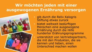 Wir möchten jeden mit einer
ausgewogenen Ernährung versorgen
• gib durch die Reliv Kalogris
Stiftung etwas zurück
• bietet weltweit bedürftigen
Menschen eine ausgewogene
Ernährung durch die Hilfe
hunderter Erährungsprogramme
• unterstützt von Vertriebspartnern,
die mit den Produkten, die sie
kennen und lieben, einen
Unterschied machen wollen
 