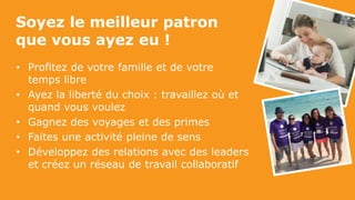 • Profitez de votre famille et de votre
temps libre
• Ayez la liberté du choix : travaillez où et
quand vous voulez
• Gagnez des voyages et des primes
• Faites une activité pleine de sens
• Développez des relations avec des leaders
et créez un réseau de travail collaboratif
Soyez le meilleur patron
que vous ayez eu !
 