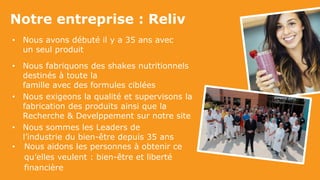 Notre entreprise : Reliv
• Nous avons débuté il y a 35 ans avec
un seul produit
• Nous fabriquons des shakes nutritionnels
destinés à toute la
famille avec des formules ciblées
• Nous exigeons la qualité et supervisons la
fabrication des produits ainsi que la
Recherche & Develppement sur notre site
• Nous sommes les Leaders de
l’industrie du bien-être depuis 35 ans
• Nous aidons les personnes à obtenir ce
qu’elles veulent : bien-être et liberté
financière
 