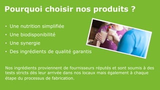 Pourquoi choisir nos produits ?
• Une nutrition simplifiée
• Une biodisponibilité
• Une synergie
• Des ingrédients de qualité garantis
Nos ingrédients proviennent de fournisseurs réputés et sont soumis à des
tests stricts dès leur arrivée dans nos locaux mais également à chaque
étape du processus de fabrication.
 