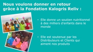 Nous voulons donner en retour
grâce à la Fondation Kalogris Reliv :
• Elle donne un soutien nutritionnel
à des milliers d’enfants dans le
monde
• Elle est soutenue par les
Distributeurs et Clients qui
aiment nos produits
 