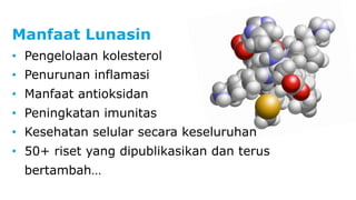 Manfaat Lunasin 
• Pengelolaan kolesterol 
• Penurunan inflamasi 
• Manfaat antioksidan 
• Peningkatan imunitas 
• Kesehatan selular secara keseluruhan 
• 50+ riset yang dipublikasikan dan terus 
bertambah… 
 