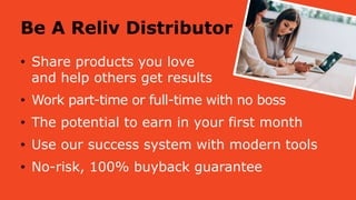 Be A Reliv Distributor
• Share products you love
and help others get results
• Work part-time or full-time with no boss
• The potential to earn in your first month
• Use our success system with modern tools
• No-risk, 100% buyback guarantee
 