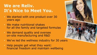 We are Reliv.
It’s Nice to Meet You.
• We started with one product over 30
years ago
• We make nutritional shakes
for all the family and targeted formulas
• We demand quality and oversee
on-site manufacturing and R&D
• We’ve led the wellness industry for 30 years
• Help people get what they want:
financial freedom and maintain wellbeing
 