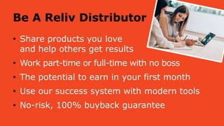 Be A Reliv Distributor
• Share products you love
and help others get results
• Work part-time or full-time with no boss
• The potential to earn in your first month
• Use our success system with modern tools
• No-risk, 100% buyback guarantee
 