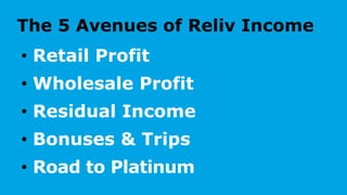 The 5 Avenues of Reliv Income
• Retail Profit
• Wholesale Profit
• Residual Income
• Bonuses & Trips
• Road to Platinum
 