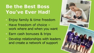 Be the Best Boss
You’ve Ever Had!
• Enjoy family & time freedom
• Have freedom of choice –
work where and when you want
• Earn cash bonuses & trips
• Develop relationships with leaders
and create a network of support
 