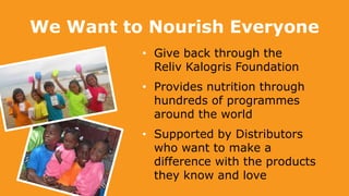 We Want to Nourish Everyone
• Give back through the
Reliv Kalogris Foundation
• Provides nutrition through
hundreds of programmes
around the world
• Supported by Distributors
who want to make a
difference with the products
they know and love
 