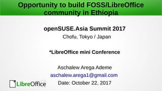 Opportunity to build FOSS/LibreOffice
community in Ethiopia
openSUSE.Asia Summit 2017
Chofu, Tokyo / Japan
*LibreOffice mini Conference
Aschalew Arega Ademe
aschalew.arega1@gmail.com
Date: October 22, 2017
 