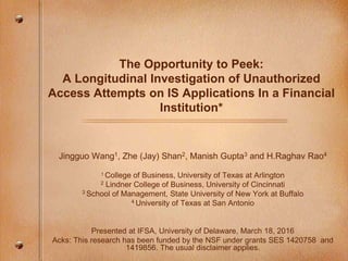 The Opportunity to Peek:
A Longitudinal Investigation of Unauthorized
Access Attempts on IS Applications In a Financial
Institution*
Jingguo Wang1, Zhe (Jay) Shan2, Manish Gupta3 and H.Raghav Rao4
1 College of Business, University of Texas at Arlington
2 Lindner College of Business, University of Cincinnati
3 School of Management, State University of New York at Buffalo
4 University of Texas at San Antonio
Presented at IFSA, University of Delaware, March 18, 2016
Acks: This research has been funded by the NSF under grants SES 1420758 and
1419856. The usual disclaimer applies.
 