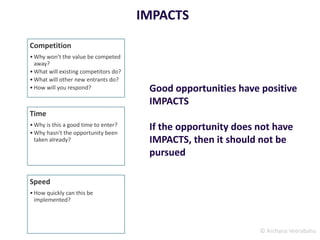 © Archana Veerabahu
IMPACTS
Competition
•Why won't the value be competed
away?
•What will existing competitors do?
•What will other new entrants do?
•How will you respond?
Time
•Why is this a good time to enter?
•Why hasn't the opportunity been
taken already?
Speed
•How quickly can this be
implemented?
Good opportunities have positive
IMPACTS
If the opportunity does not have
IMPACTS, then it should not be
pursued
 