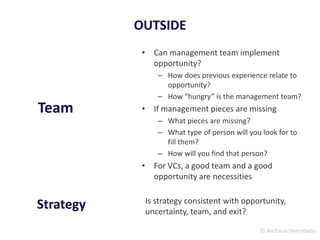 © Archana Veerabahu
OUTSIDE
• Can management team implement
opportunity?
– How does previous experience relate to
opportunity?
– How “hungry” is the management team?
• If management pieces are missing
– What pieces are missing?
– What type of person will you look for to
fill them?
– How will you find that person?
• For VCs, a good team and a good
opportunity are necessities
Team
Is strategy consistent with opportunity,
uncertainty, team, and exit?
Strategy
 