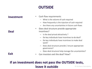 © Archana Veerabahu
OUTSIDE
• Cash flow requirements
– What is the volume of cash required
– How frequently is the injection of cash required
– Are there any uncertainties in future cash flows
• Does deal structure provide appropriate
incentives?
– Is the deal priced attractively ?
– Do key individuals have incentives to do deal?
– Do key individuals have incentives to make deal
work?
– Does deal structure provide / ensure appropriate
governance?
– Does deal structure help manage the uncertainties?
• Can investors exit the deal? How?
Investment
Deal
Exit
If an investment does not pass the OUTSIDE tests,
leave it outside
 