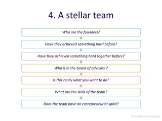 © Archana Veerabahu
4. A stellar team
Who are the founders?
Have they achieved something hard before?
Have they achieved something hard together before?
Who is in the board of advisors ?
Is this really what you want to do?
What are the skills of the team?
Does the team have an entrepreneurial spirit?
 