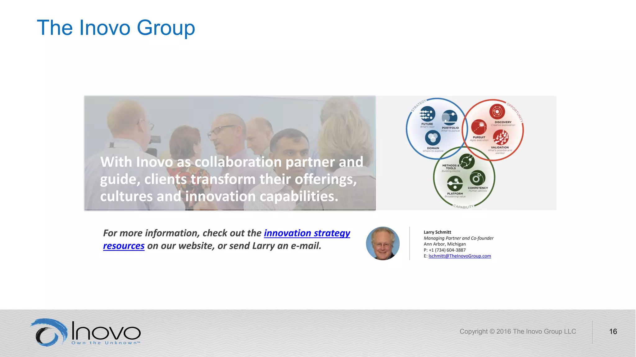 The Inovo Group
Copyright © 2016 The Inovo Group LLC 16
For more information, check out the innovation strategy
resources on our website, or send Larry an e-mail.
With Inovo as collaboration partner and
guide, clients transform their offerings,
cultures and innovation capabilities.
Larry Schmitt
Managing Partner and Co-founder
Ann Arbor, Michigan
P: +1 (734) 604-3887
E: lschmitt@TheInovoGroup.com
 