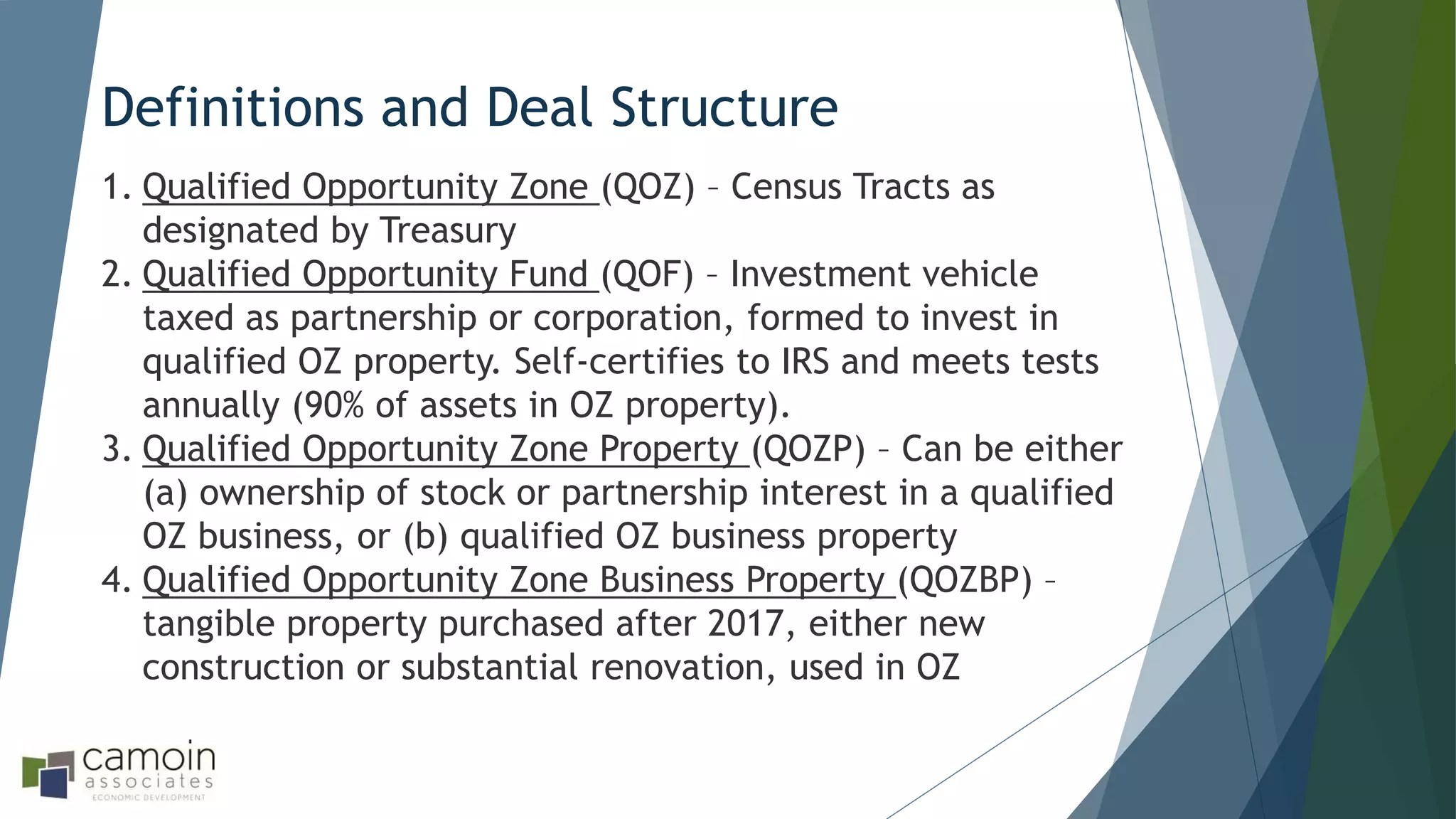 Definitions and Deal Structure
1. Qualified Opportunity Zone (QOZ) – Census Tracts as
designated by Treasury
2. Qualified Opportunity Fund (QOF) – Investment vehicle
taxed as partnership or corporation, formed to invest in
qualified OZ property. Self-certifies to IRS and meets tests
annually (90% of assets in OZ property).
3. Qualified Opportunity Zone Property (QOZP) – Can be either
(a) ownership of stock or partnership interest in a qualified
OZ business, or (b) qualified OZ business property
4. Qualified Opportunity Zone Business Property (QOZBP) –
tangible property purchased after 2017, either new
construction or substantial renovation, used in OZ
 