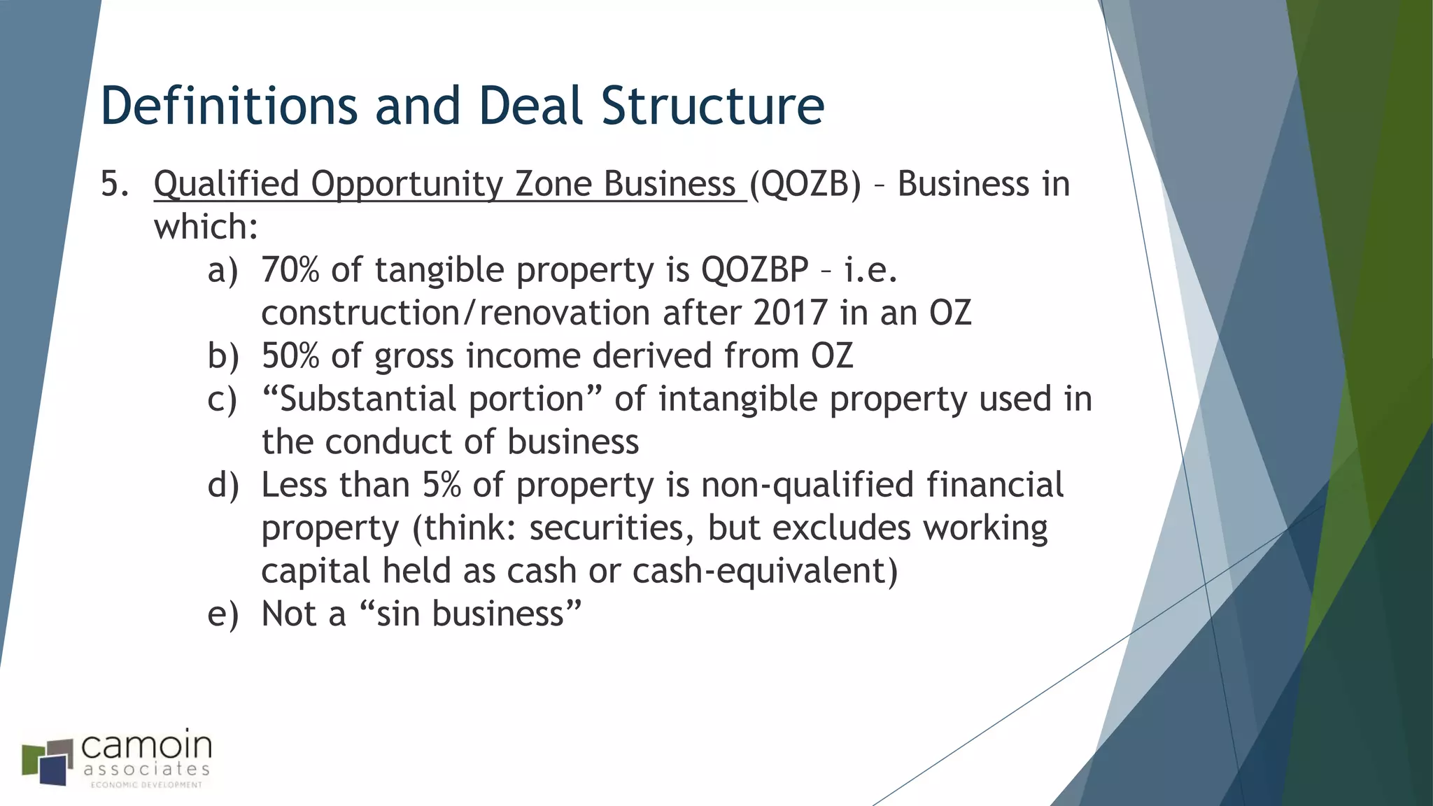 Definitions and Deal Structure
5. Qualified Opportunity Zone Business (QOZB) – Business in
which:
a) 70% of tangible property is QOZBP – i.e.
construction/renovation after 2017 in an OZ
b) 50% of gross income derived from OZ
c) “Substantial portion” of intangible property used in
the conduct of business
d) Less than 5% of property is non-qualified financial
property (think: securities, but excludes working
capital held as cash or cash-equivalent)
e) Not a “sin business”
 