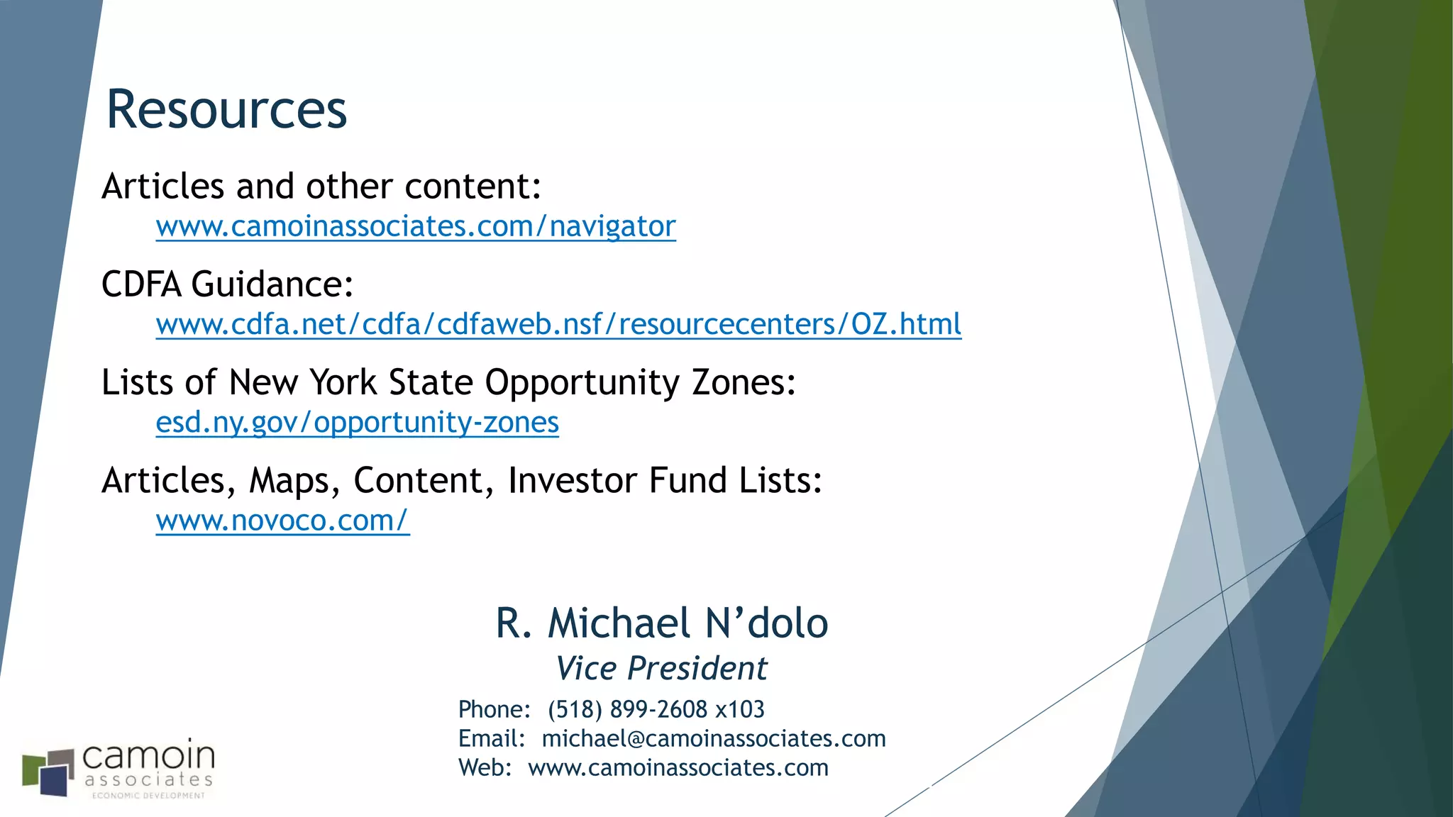 Resources
Phone: (518) 899-2608 x103
Email: michael@camoinassociates.com
Web: www.camoinassociates.com
Articles and other content:
www.camoinassociates.com/navigator
CDFA Guidance:
www.cdfa.net/cdfa/cdfaweb.nsf/resourcecenters/OZ.html
Lists of New York State Opportunity Zones:
esd.ny.gov/opportunity-zones
Articles, Maps, Content, Investor Fund Lists:
www.novoco.com/
R. Michael N’dolo
Vice President
 