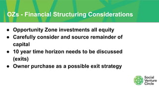 OZs - Financial Structuring Considerations
● Opportunity Zone investments all equity
● Carefully consider and source remainder of
capital
● 10 year time horizon needs to be discussed
(exits)
● Owner purchase as a possible exit strategy
 