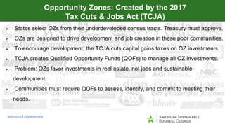  States select OZs from their underdeveloped census tracts. Treasury must approve.
 OZs are designed to drive development and job creation in these poor communities.
 To encourage development, the TCJA cuts capital gains taxes on OZ investments
 TCJA creates Qualified Opportunity Funds (QOFs) to manage all OZ investments.
 Problem: OZs favor investments in real estate, not jobs and sustainable
development.
 Communities must require QOFs to assess, identify, and commit to meeting their
needs.
Opportunity Zones: Created by the 2017
Tax Cuts & Jobs Act (TCJA)
asbcouncil.org/webinars
 